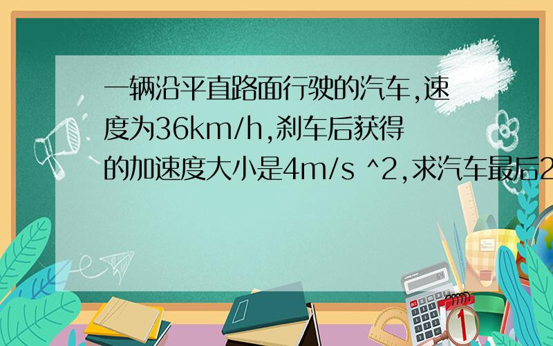 一辆沿平直路面行驶的汽车,速度为36km/h,刹车后获得的加速度大小是4m/s ^2,求汽车最后2秒的位移