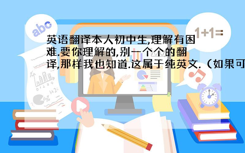 英语翻译本人初中生,理解有困难.要你理解的,别一个个的翻译,那样我也知道.这属于纯英文.（如果可以请中英文对照,一便学习