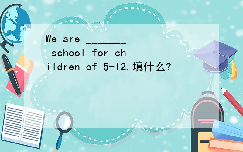 We are _______ school for children of 5-12.填什么?