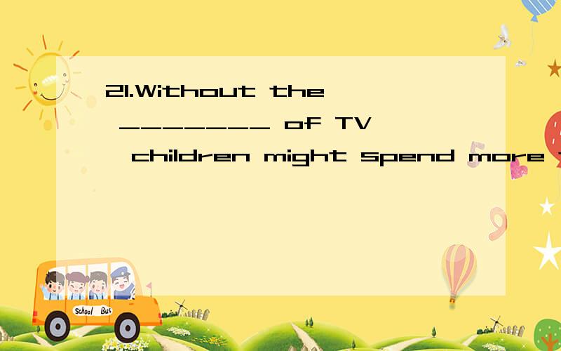 21.Without the _______ of TV,children might spend more time