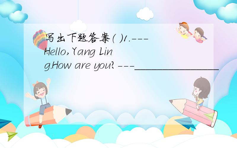 写出下题答案（ ）1.---Hello,Yang Ling.How are you?---_______________