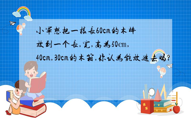 小军想把一根长60cm的木棒放到一个长,宽,高为50㎝,40cm,30cm的木箱,你认为能放进去吗?