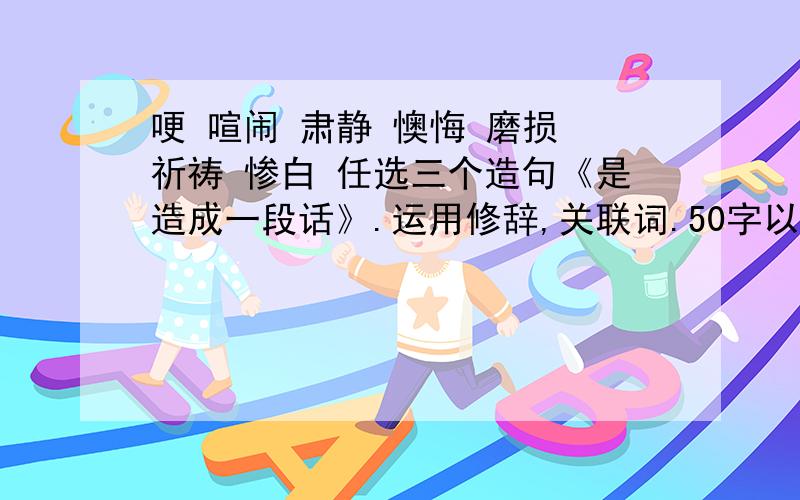 哽 喧闹 肃静 懊悔 磨损 祈祷 惨白 任选三个造句《是造成一段话》.运用修辞,关联词.50字以上