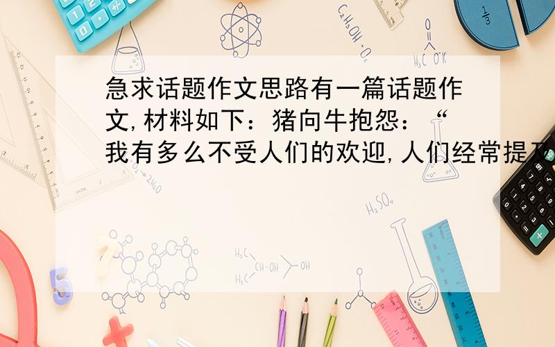 急求话题作文思路有一篇话题作文,材料如下：猪向牛抱怨：“我有多么不受人们的欢迎,人们经常提及你的善良和人次的目光.确实,