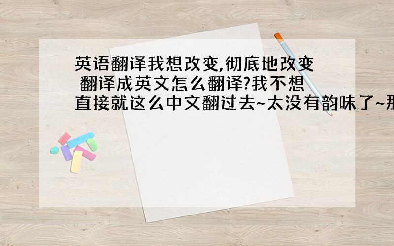 英语翻译我想改变,彻底地改变 翻译成英文怎么翻译?我不想直接就这么中文翻过去~太没有韵味了~那个改变重在是一个蜕变~