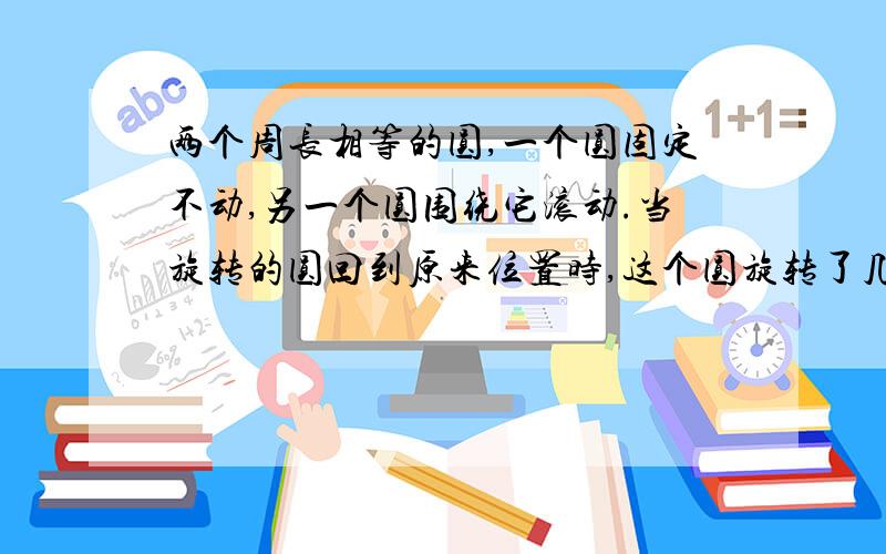 两个周长相等的圆,一个圆固定不动,另一个圆围绕它滚动.当旋转的圆回到原来位置时,这个圆旋转了几周?