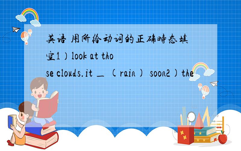 英语 用所给动词的正确时态填空1）look at those clouds.it ＿ (rain) soon2)the