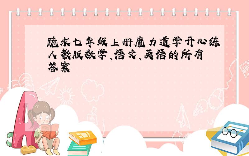 跪求七年级上册魔力道学开心练人教版数学、语文、英语的所有答案