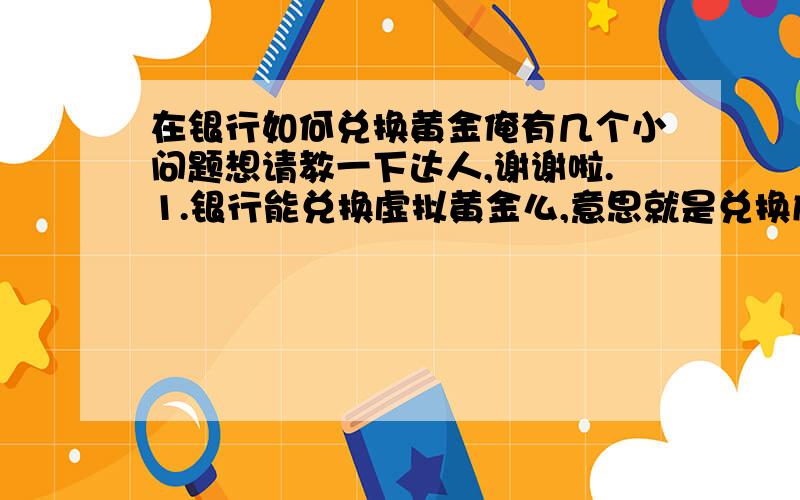 在银行如何兑换黄金俺有几个小问题想请教一下达人,谢谢啦.1.银行能兑换虚拟黄金么,意思就是兑换成黄金的数量而不是实体的.