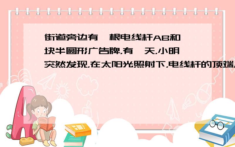 街道旁边有一根电线杆AB和一块半圆形广告牌，有一天，小明突然发现，在太阳光照射下，电线杆的顶端A的影子刚好落在半圆形广告