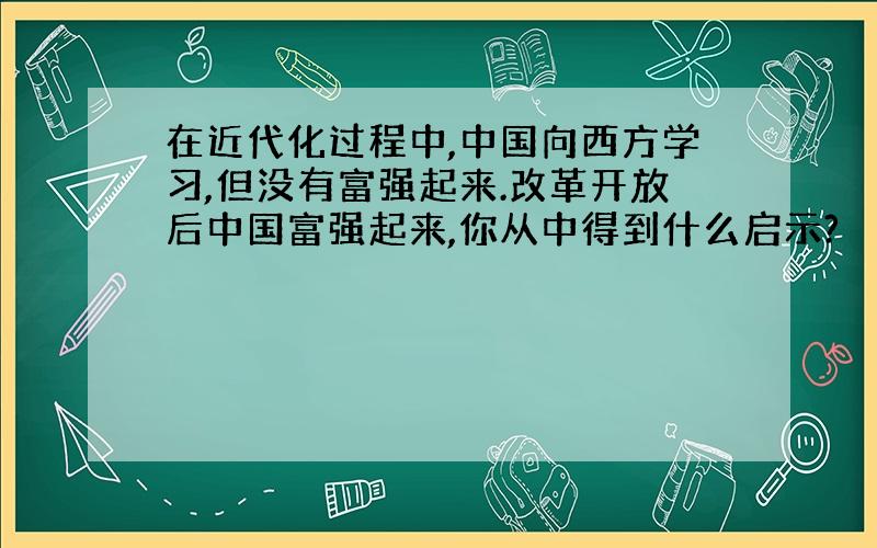 在近代化过程中,中国向西方学习,但没有富强起来.改革开放后中国富强起来,你从中得到什么启示?