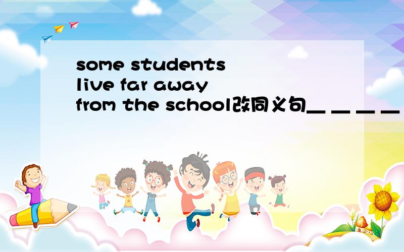 some students live far away from the school改同义句＿ ＿ ＿ ＿ from