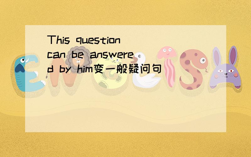 This question can be answered by him变一般疑问句