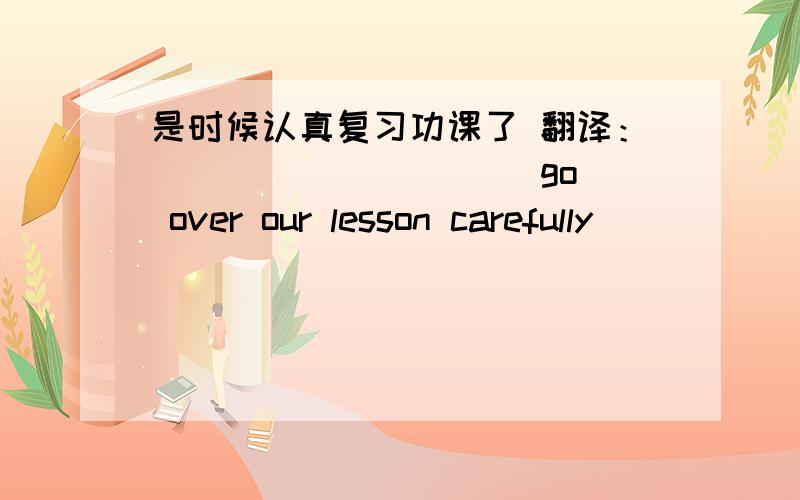 是时候认真复习功课了 翻译：___ ___ ___ go over our lesson carefully