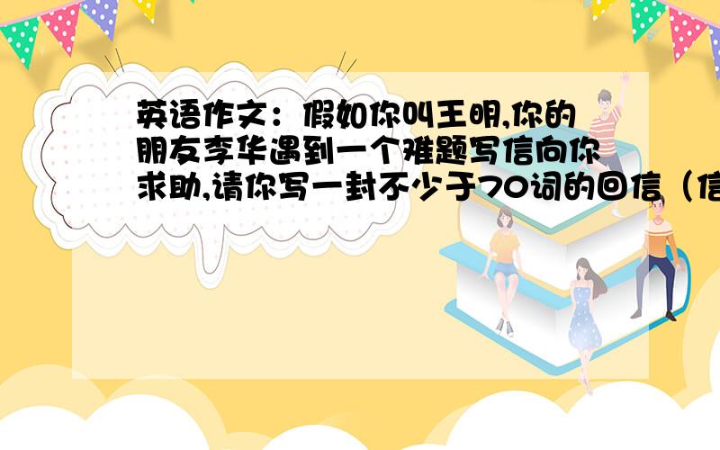 英语作文：假如你叫王明,你的朋友李华遇到一个难题写信向你求助,请你写一封不少于70词的回信（信的开头和结尾已给出）提出解