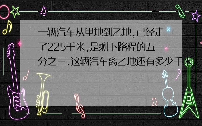 一辆汽车从甲地到乙地,已经走了225千米,是剩下路程的五分之三.这辆汽车离乙地还有多少千米?