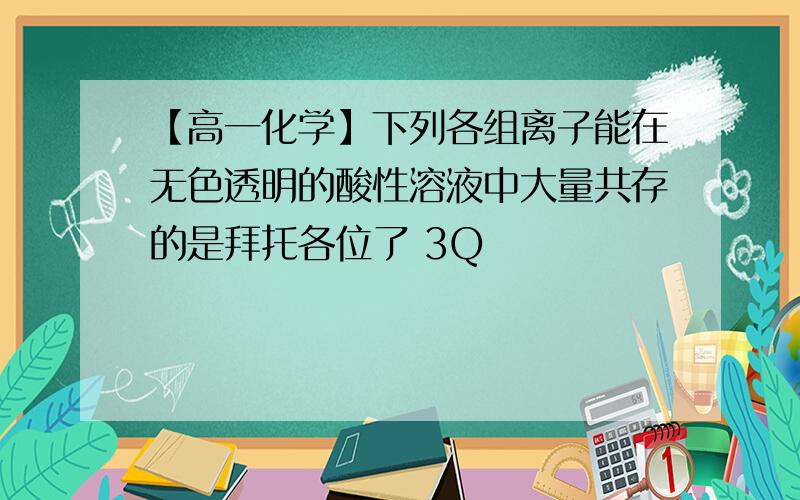 【高一化学】下列各组离子能在无色透明的酸性溶液中大量共存的是拜托各位了 3Q