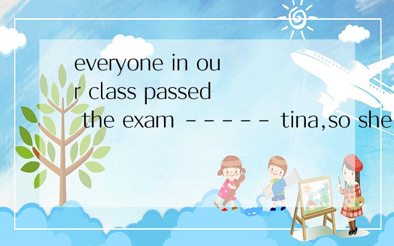 everyone in our class passed the exam ----- tina,so she was