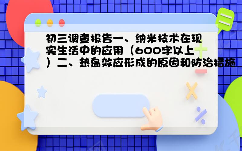 初三调查报告一、纳米技术在现实生活中的应用（600字以上）二、热岛效应形成的原因和防治措施（1000字以上）三、调查温室