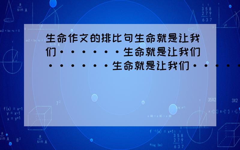 生命作文的排比句生命就是让我们······生命就是让我们······生命就是让我们······