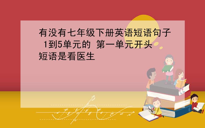 有没有七年级下册英语短语句子 1到5单元的 第一单元开头短语是看医生