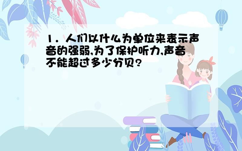 1．人们以什么为单位来表示声音的强弱,为了保护听力,声音不能超过多少分贝?