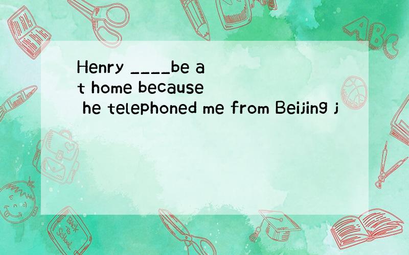 Henry ____be at home because he telephoned me from Beijing j