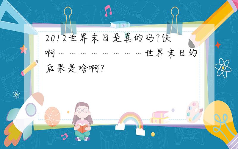 2012世界末日是真的吗?快啊……………………世界末日的后果是啥啊?