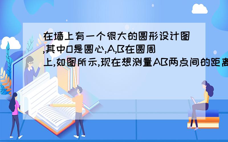 在墙上有一个很大的圆形设计图,其中O是圆心,A,B在圆周上,如图所示,现在想测量AB两点间的距离,但墙很