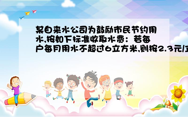 某自来水公司为鼓励市民节约用水,按如下标准收取水费：若每户每月用水不超过6立方米,则按2.3元/立方米收费；若每户每月用