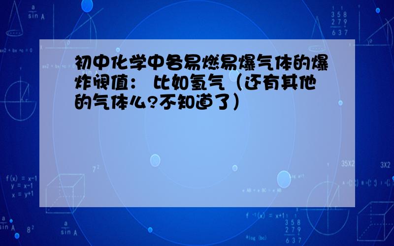 初中化学中各易燃易爆气体的爆炸阀值： 比如氢气（还有其他的气体么?不知道了）