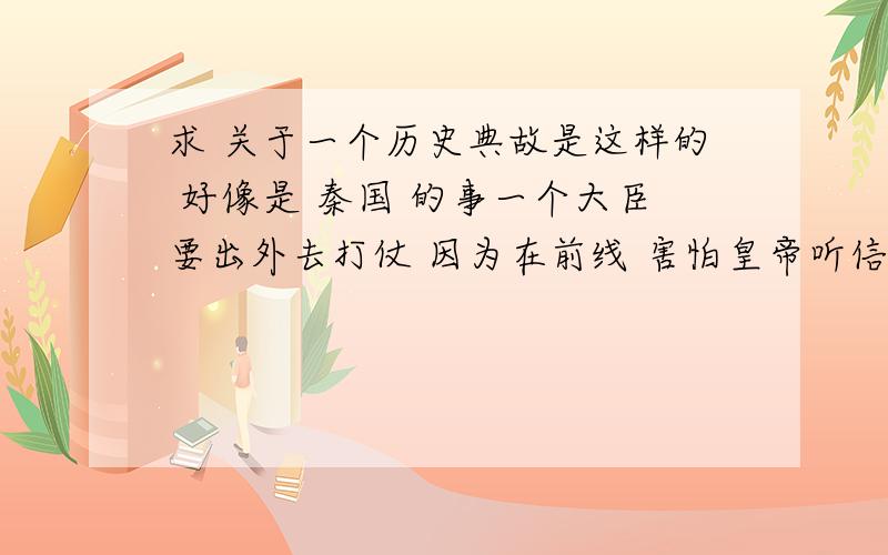 求 关于一个历史典故是这样的 好像是 秦国 的事一个大臣要出外去打仗 因为在前线 害怕皇帝听信身边的奸臣不信任他 所以迟