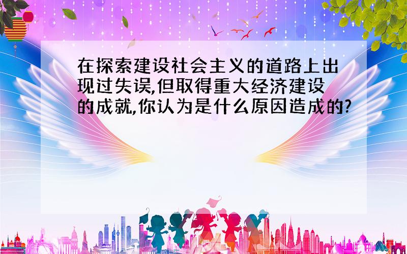 在探索建设社会主义的道路上出现过失误,但取得重大经济建设的成就,你认为是什么原因造成的?