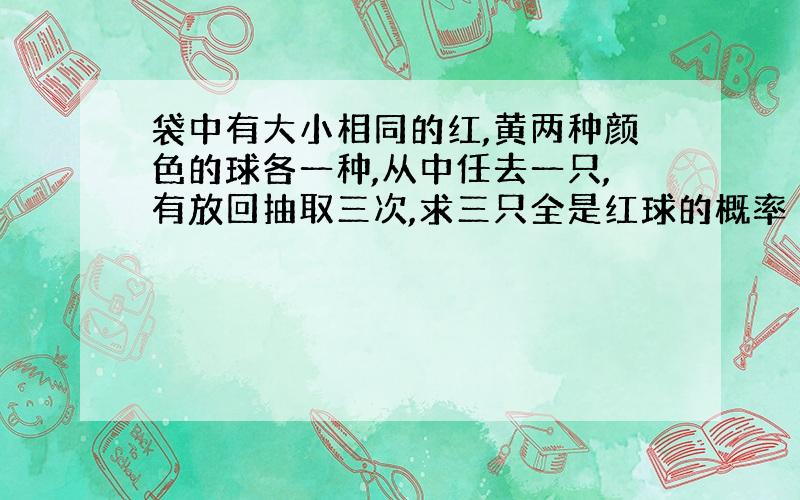 袋中有大小相同的红,黄两种颜色的球各一种,从中任去一只,有放回抽取三次,求三只全是红球的概率