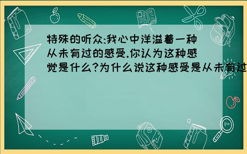 特殊的听众:我心中洋溢着一种从未有过的感受.你认为这种感觉是什么?为什么说这种感受是从未有过的?