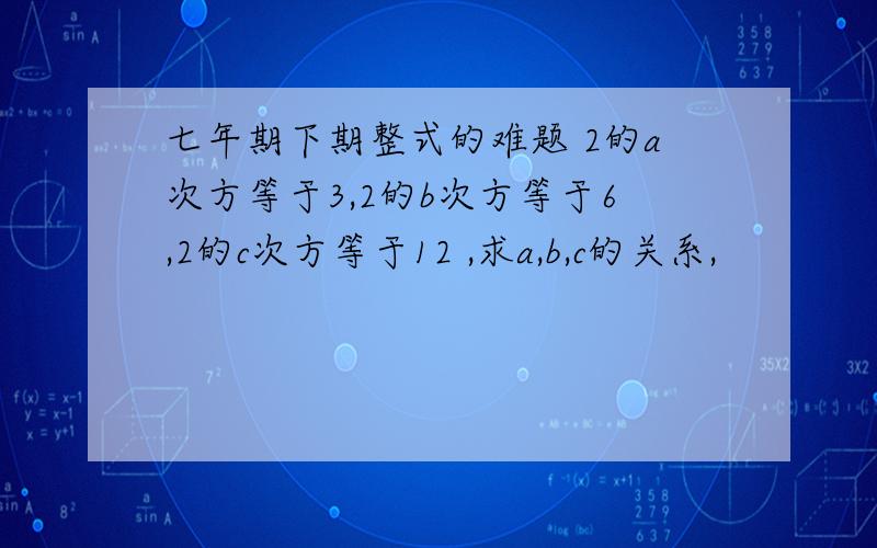 七年期下期整式的难题 2的a次方等于3,2的b次方等于6,2的c次方等于12 ,求a,b,c的关系,