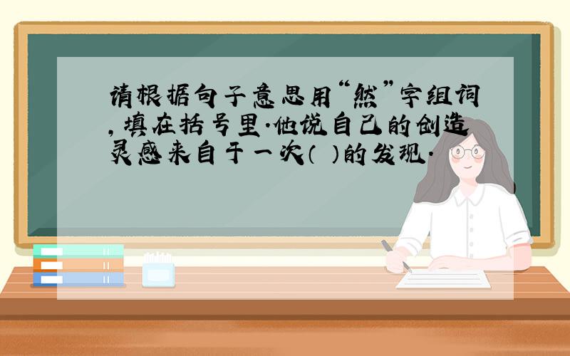 请根据句子意思用“然”字组词,填在括号里.他说自己的创造灵感来自于一次（ ）的发现.