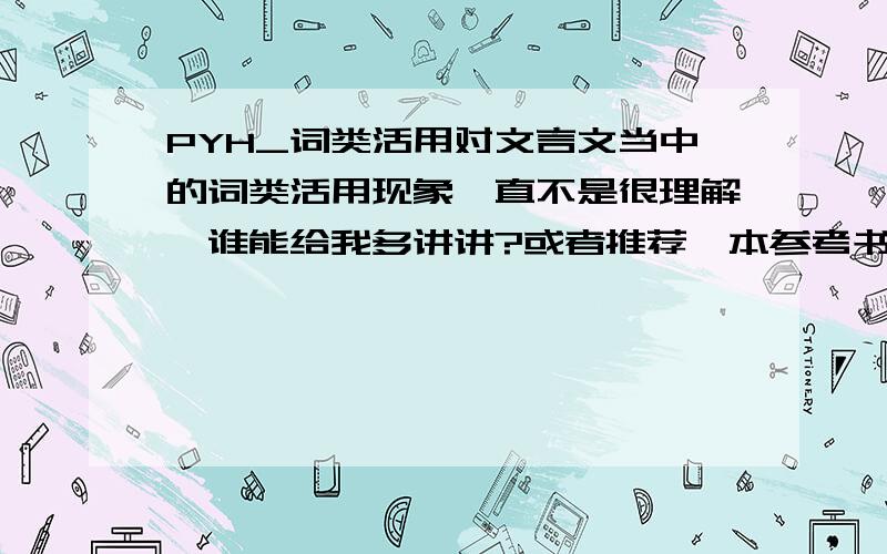 PYH_词类活用对文言文当中的词类活用现象一直不是很理解,谁能给我多讲讲?或者推荐一本参考书也行.要结合课文来讲,比如《