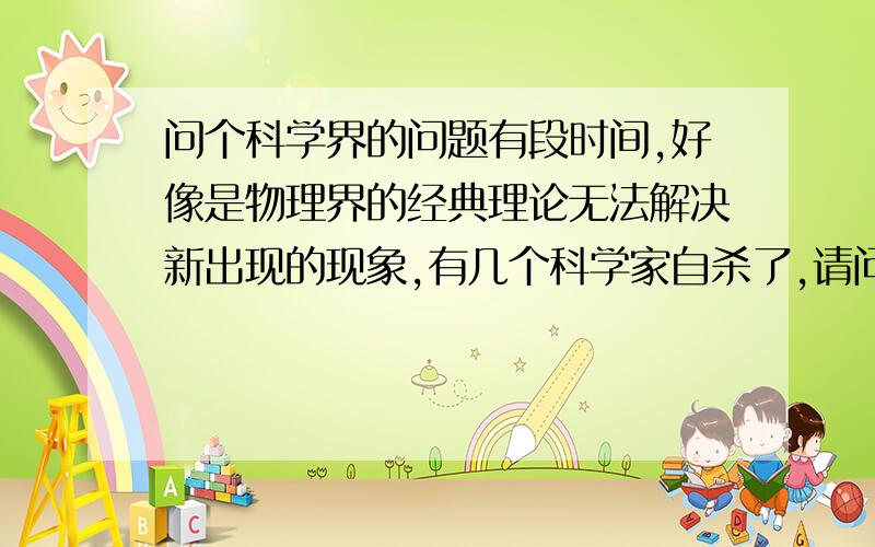 问个科学界的问题有段时间,好像是物理界的经典理论无法解决新出现的现象,有几个科学家自杀了,请问谁知道这具体是什么事情?