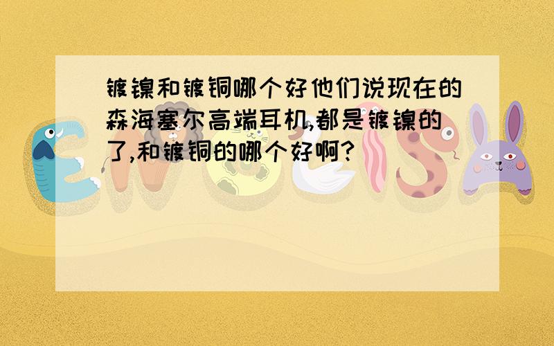 镀镍和镀铜哪个好他们说现在的森海塞尔高端耳机,都是镀镍的了,和镀铜的哪个好啊?