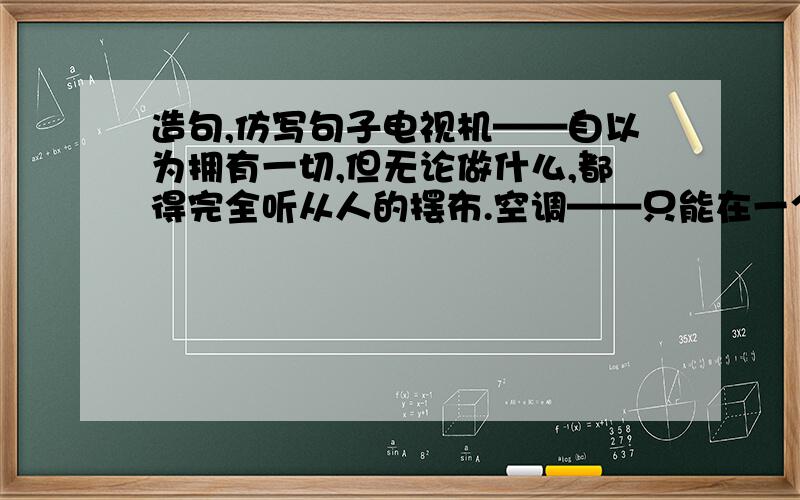 造句,仿写句子电视机——自以为拥有一切,但无论做什么,都得完全听从人的摆布.空调——只能在一个狭小的空间内改变温度,却总