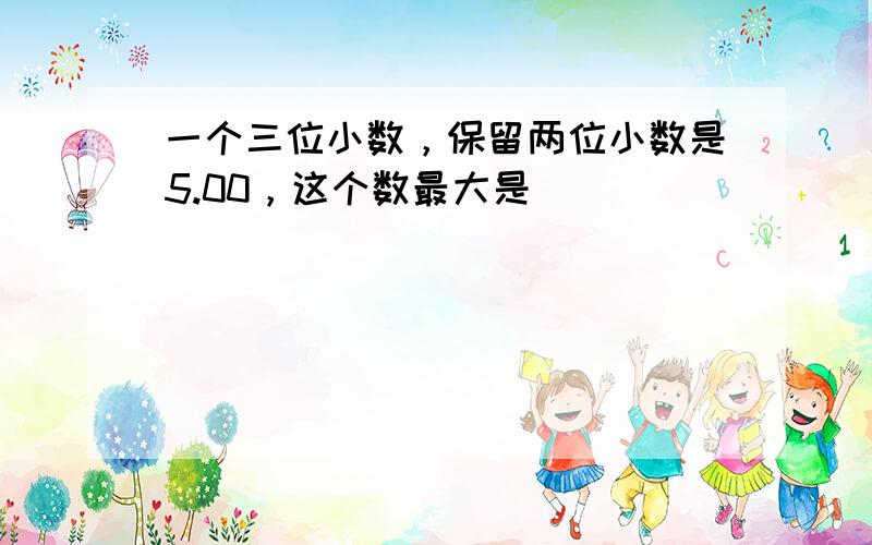 一个三位小数，保留两位小数是5.00，这个数最大是（　　）