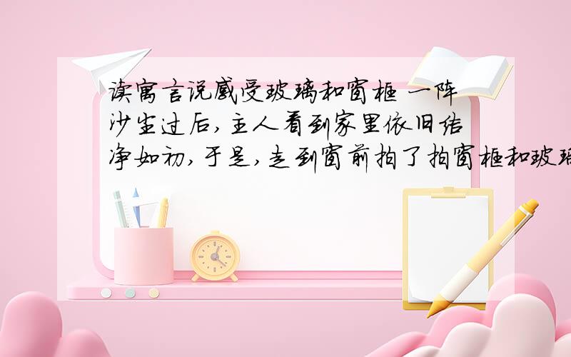 读寓言说感受玻璃和窗框 一阵沙尘过后,主人看到家里依旧洁净如初,于是,走到窗前拍了拍窗框和玻璃说：“感谢你们俩用自己的身