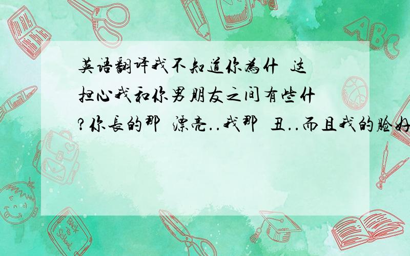 英语翻译我不知道你为什麼这麼担心我和你男朋友之间有些什麼?你长的那麼漂亮..我那麼丑..而且我的脸好大..真羡慕你的脸那