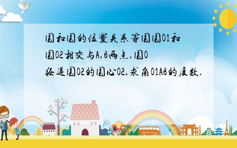 圆和圆的位置关系等圆圆O1和圆O2相交与A,B两点,圆O经过圆O2的圆心O2,求角O1AB的度数．