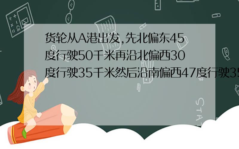 货轮从A港出发,先北偏东45度行驶50千米再沿北偏西30度行驶35千米然后沿南偏西47度行驶35千米