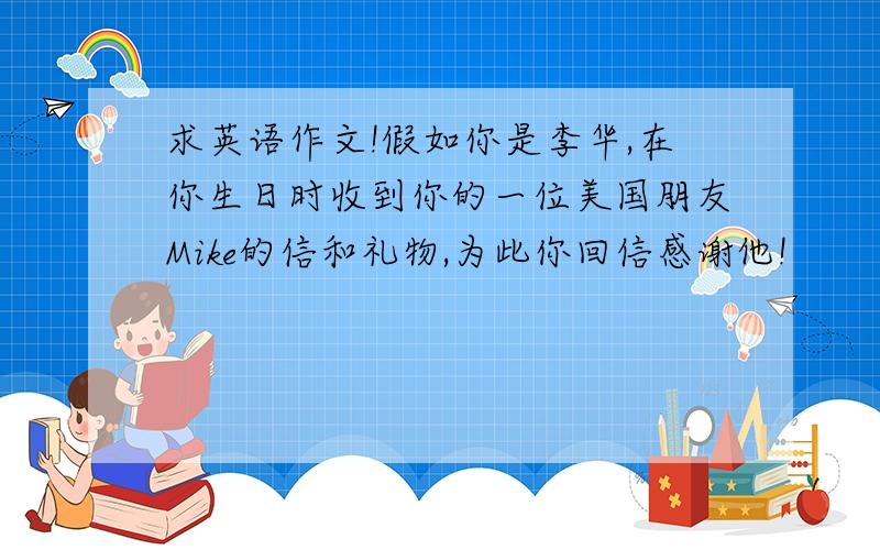 求英语作文!假如你是李华,在你生日时收到你的一位美国朋友Mike的信和礼物,为此你回信感谢他!