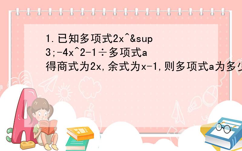 1.已知多项式2x^³-4x^2-1÷多项式a得商式为2x,余式为x-1,则多项式a为多少?