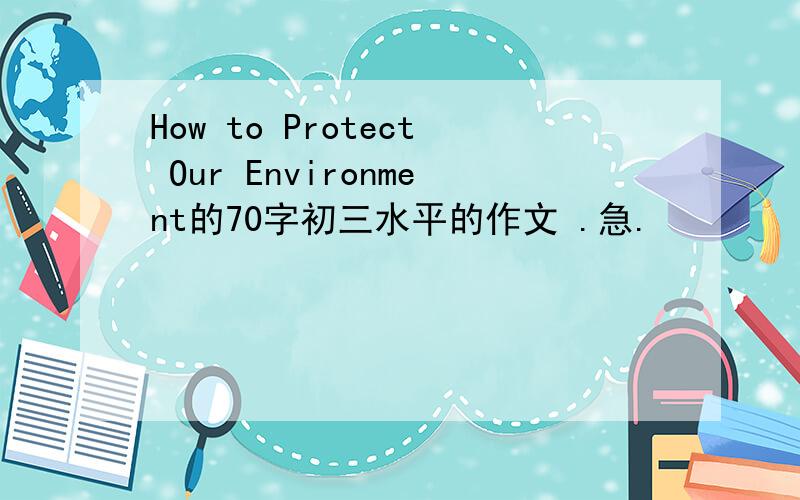 How to Protect Our Environment的70字初三水平的作文 .急.