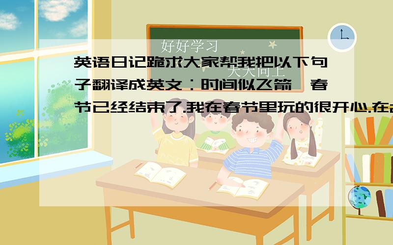 英语日记跪求大家帮我把以下句子翻译成英文：时间似飞箭,春节已经结束了.我在春节里玩的很开心.在2月6日,除夕之夜,我和爸